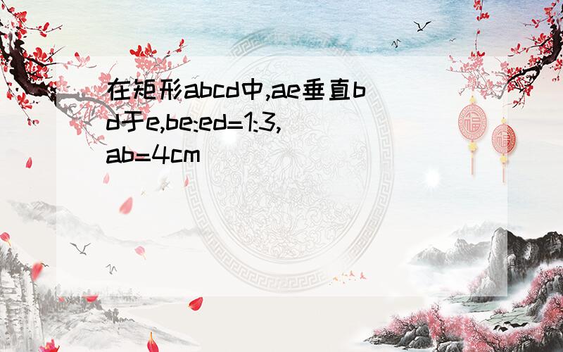 在矩形abcd中,ae垂直bd于e,be:ed=1:3,ab=4cm