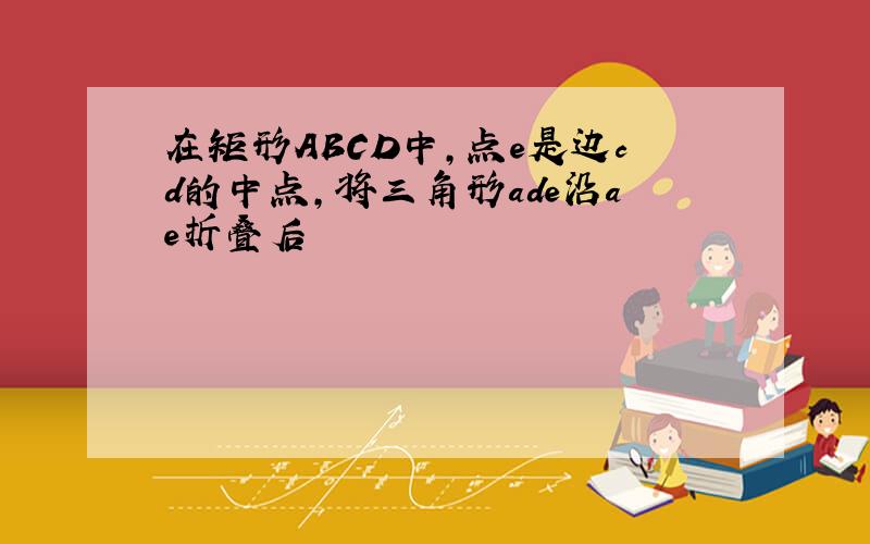 在矩形ABCD中,点e是边cd的中点,将三角形ade沿ae折叠后