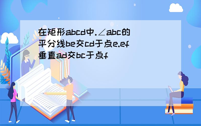 在矩形abcd中.∠abc的平分线be交cd于点e.ef垂直ad交bc于点f