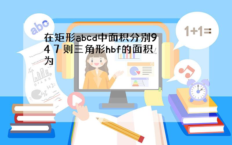 在矩形abcd中面积分别9 4 7 则三角形hbf的面积为