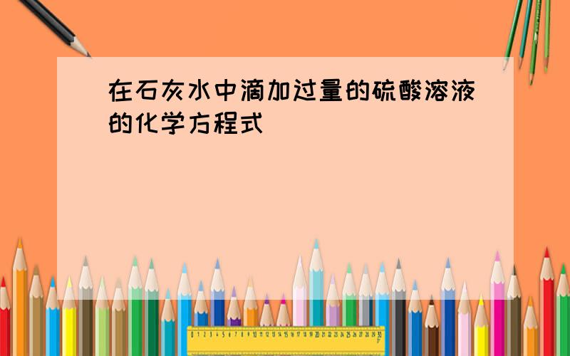 在石灰水中滴加过量的硫酸溶液的化学方程式