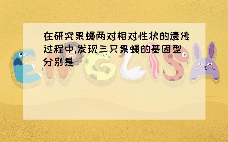 在研究果蝇两对相对性状的遗传过程中,发现三只果蝇的基因型分别是