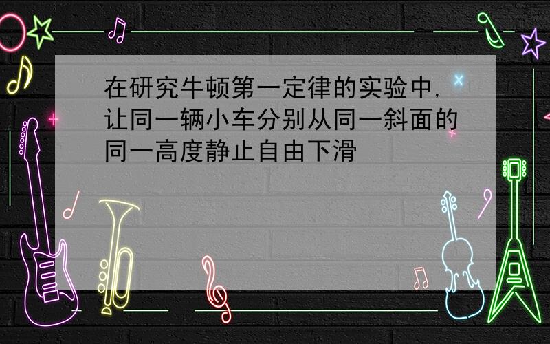 在研究牛顿第一定律的实验中,让同一辆小车分别从同一斜面的同一高度静止自由下滑