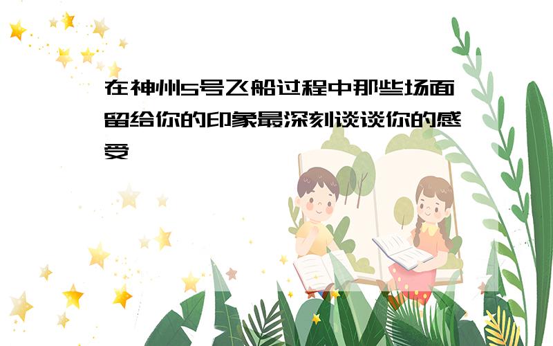 在神州5号飞船过程中那些场面留给你的印象最深刻谈谈你的感受