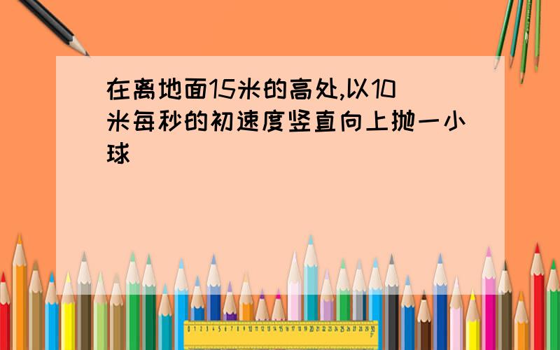 在离地面15米的高处,以10米每秒的初速度竖直向上抛一小球