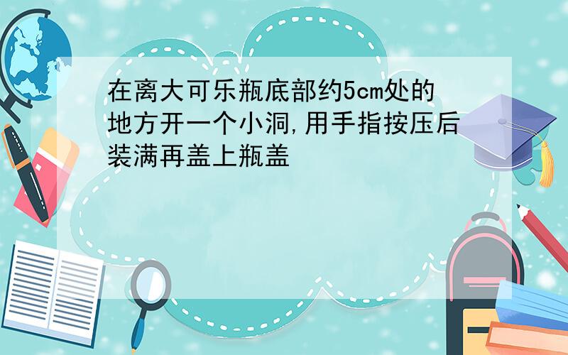 在离大可乐瓶底部约5cm处的地方开一个小洞,用手指按压后装满再盖上瓶盖