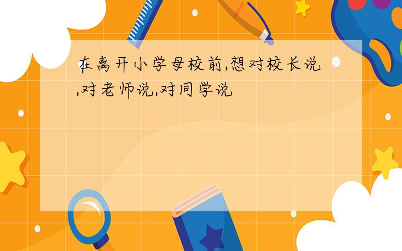 在离开小学母校前,想对校长说,对老师说,对同学说