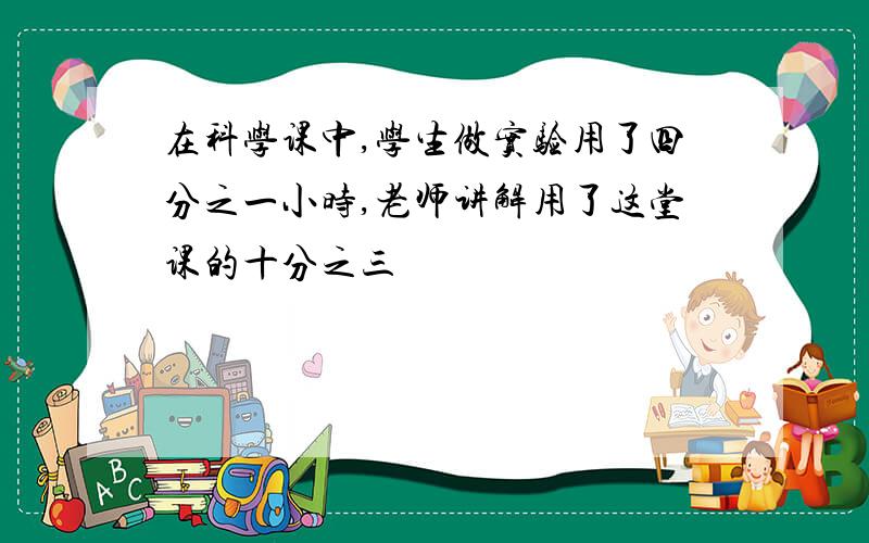 在科学课中,学生做实验用了四分之一小时,老师讲解用了这堂课的十分之三