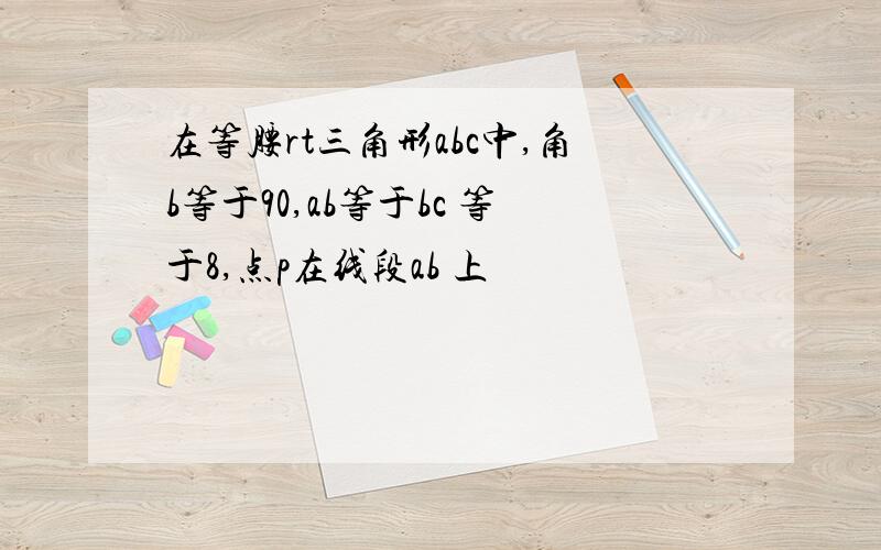 在等腰rt三角形abc中,角b等于90,ab等于bc 等于8,点p在线段ab 上