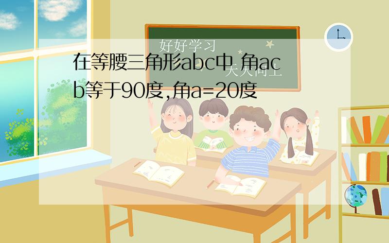 在等腰三角形abc中 角acb等于90度,角a=20度