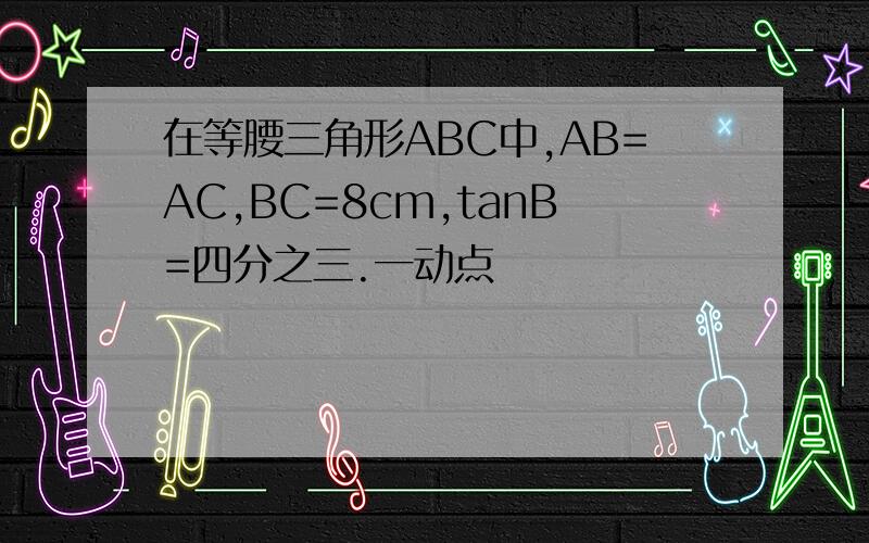 在等腰三角形ABC中,AB=AC,BC=8cm,tanB=四分之三.一动点