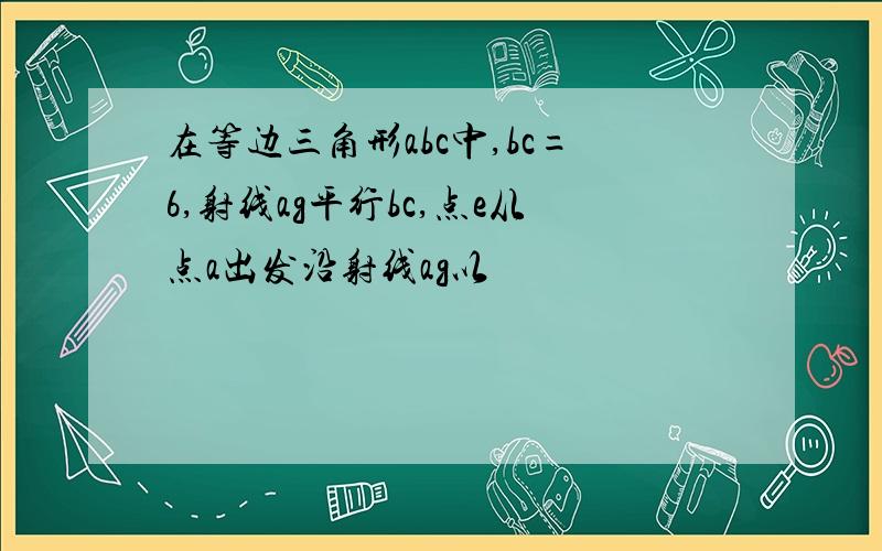 在等边三角形abc中,bc=6,射线ag平行bc,点e从点a出发沿射线ag以