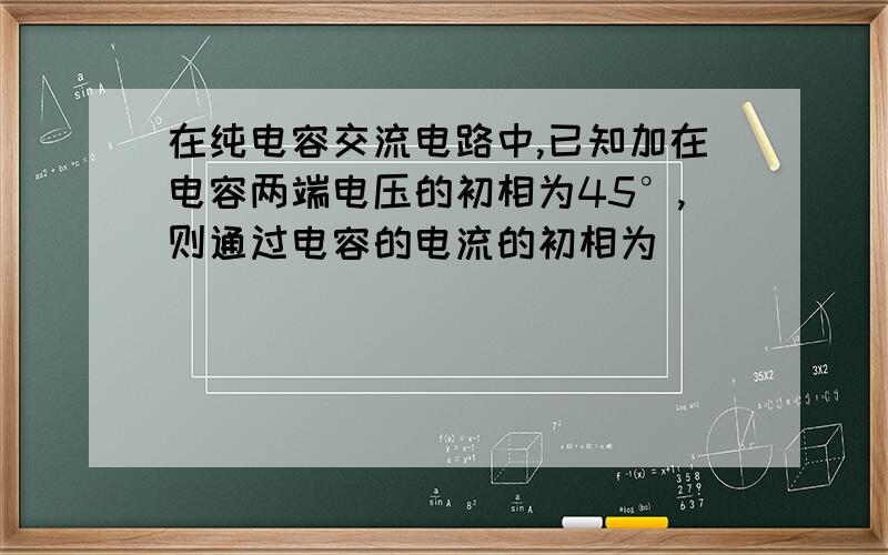 在纯电容交流电路中,已知加在电容两端电压的初相为45°,则通过电容的电流的初相为