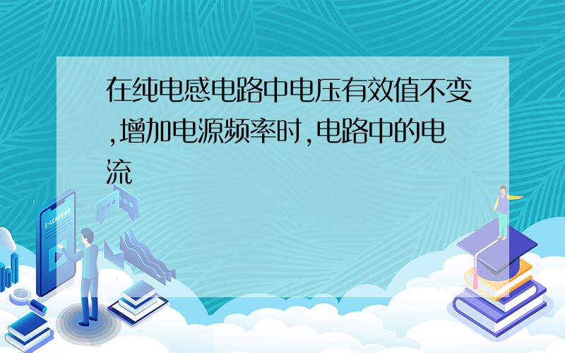 在纯电感电路中电压有效值不变,增加电源频率时,电路中的电流