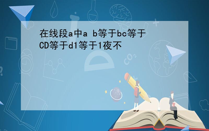 在线段a中a b等于bc等于CD等于d1等于1夜不