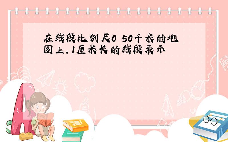 在线段比例尺0 50千米的地图上,1厘米长的线段表示