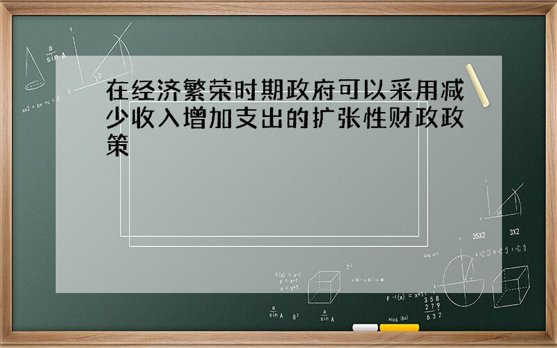 在经济繁荣时期政府可以采用减少收入增加支出的扩张性财政政策