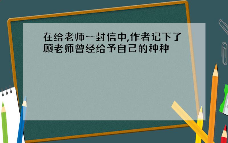 在给老师一封信中,作者记下了顾老师曾经给予自己的种种