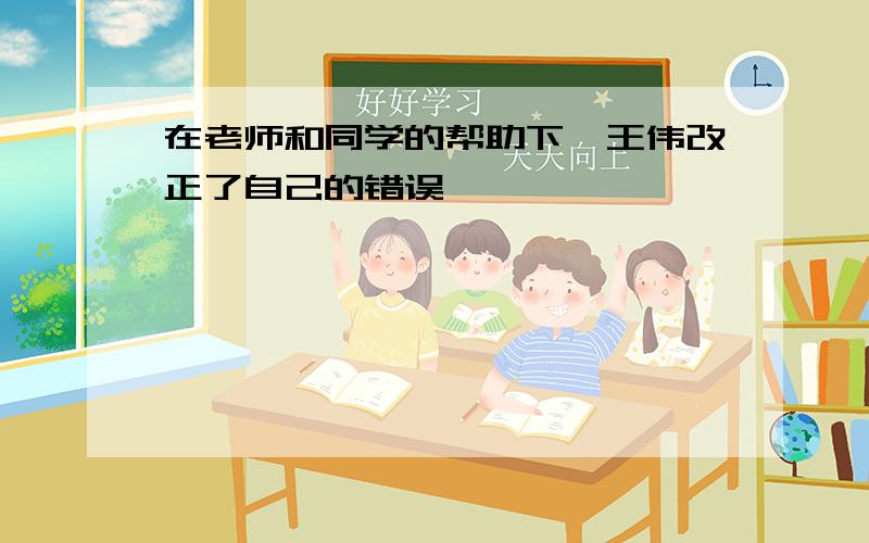 在老师和同学的帮助下,王伟改正了自己的错误