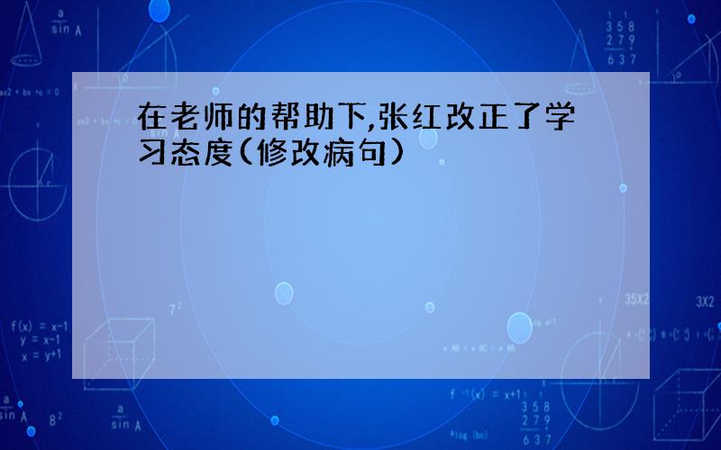 在老师的帮助下,张红改正了学习态度(修改病句)