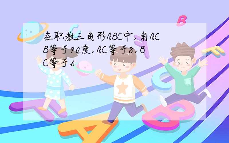 在职教三角形ABC中,角ACB等于90度,AC等于8,BC等于6