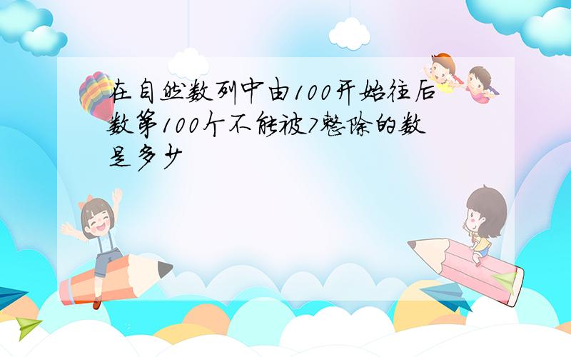 在自然数列中由100开始往后数第100个不能被7整除的数是多少