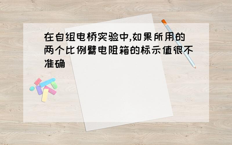 在自组电桥实验中,如果所用的两个比例臂电阻箱的标示值很不准确