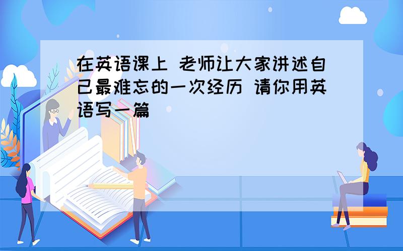 在英语课上 老师让大家讲述自己最难忘的一次经历 请你用英语写一篇