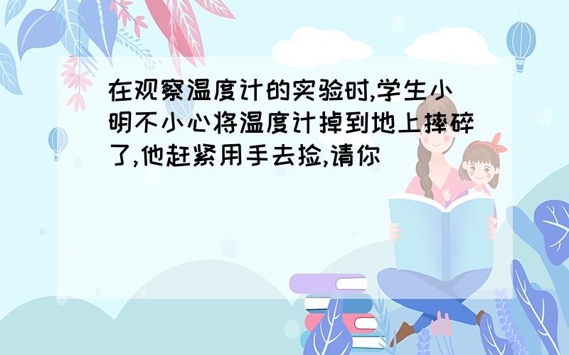 在观察温度计的实验时,学生小明不小心将温度计掉到地上摔碎了,他赶紧用手去捡,请你