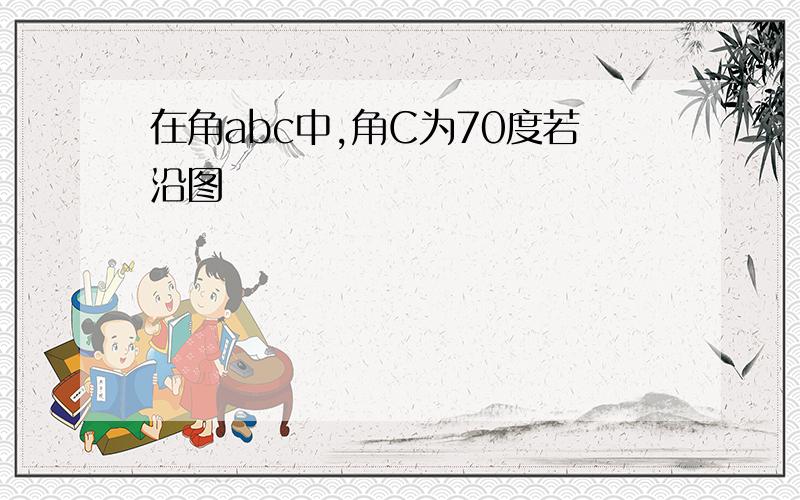 在角abc中,角C为70度若沿图