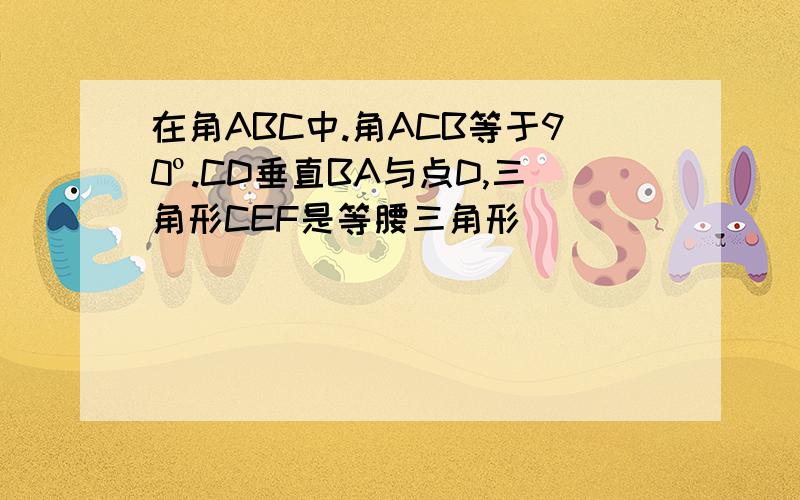 在角ABC中.角ACB等于90º.CD垂直BA与点D,三角形CEF是等腰三角形