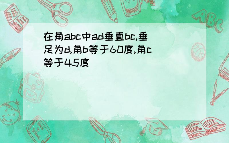 在角abc中ad垂直bc,垂足为d,角b等于60度,角c等于45度