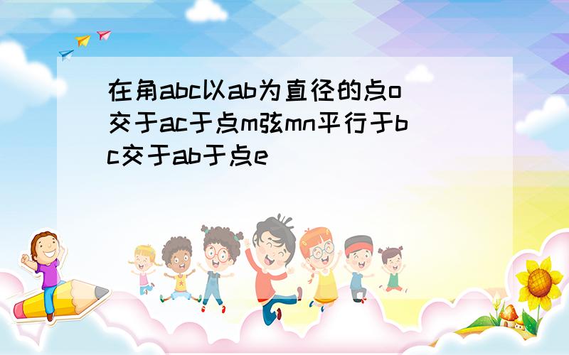 在角abc以ab为直径的点o交于ac于点m弦mn平行于bc交于ab于点e