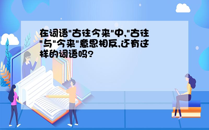 在词语"古往今来"中,"古往"与"今来"意思相反,还有这样的词语吗?