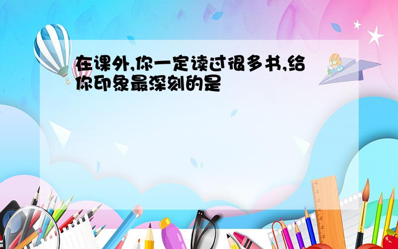 在课外,你一定读过很多书,给你印象最深刻的是