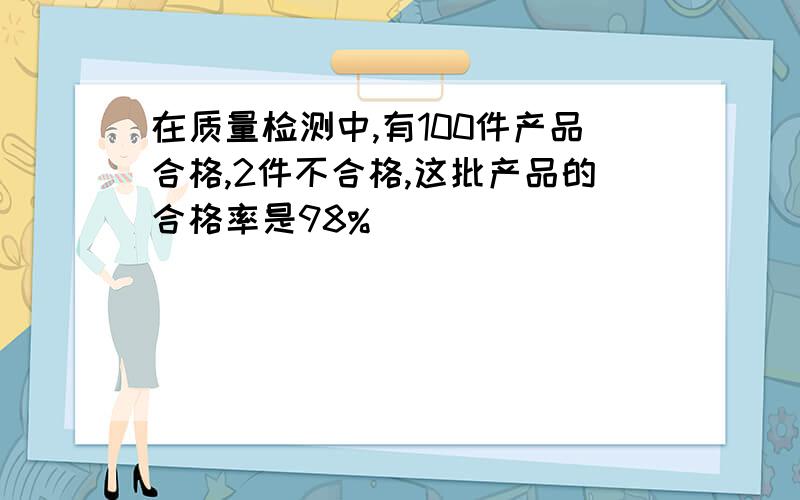 在质量检测中,有100件产品合格,2件不合格,这批产品的合格率是98% ()