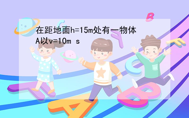 在距地面h=15m处有一物体A以v=10m s