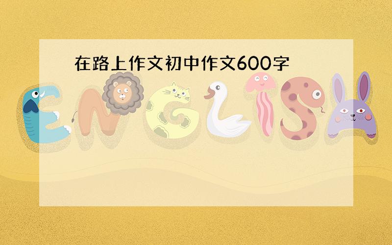 在路上作文初中作文600字