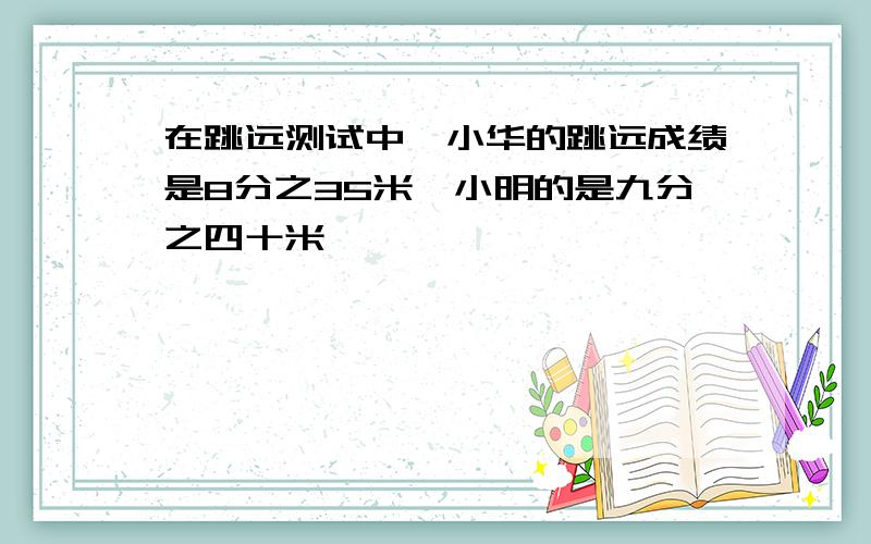 在跳远测试中,小华的跳远成绩是8分之35米,小明的是九分之四十米