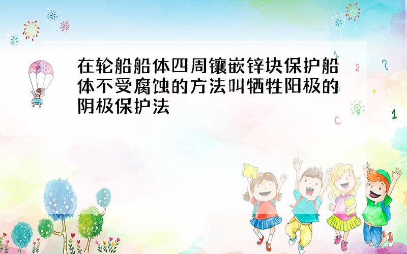 在轮船船体四周镶嵌锌块保护船体不受腐蚀的方法叫牺牲阳极的阴极保护法