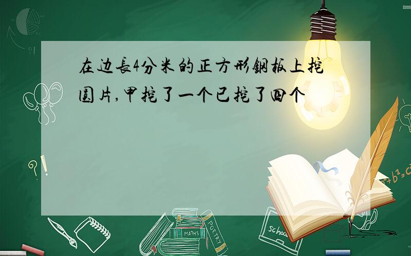 在边长4分米的正方形钢板上挖圆片,甲挖了一个已挖了四个