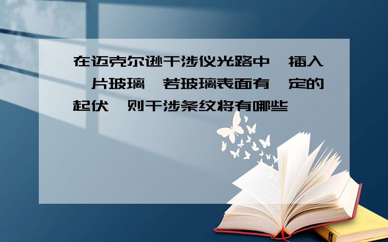 在迈克尔逊干涉仪光路中,插入一片玻璃,若玻璃表面有一定的起伏,则干涉条纹将有哪些