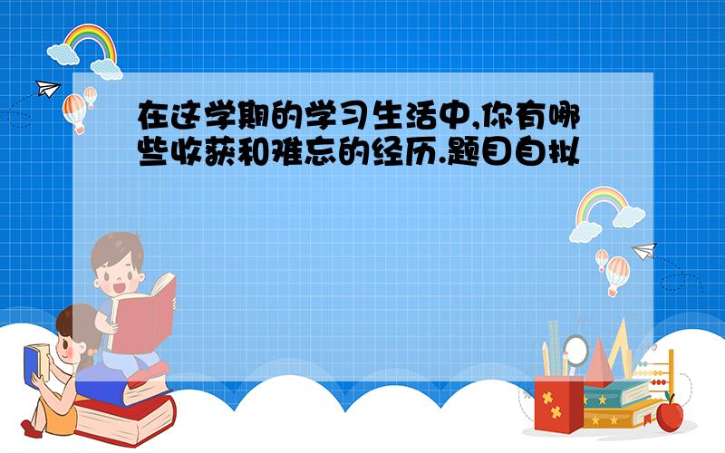 在这学期的学习生活中,你有哪些收获和难忘的经历.题目自拟