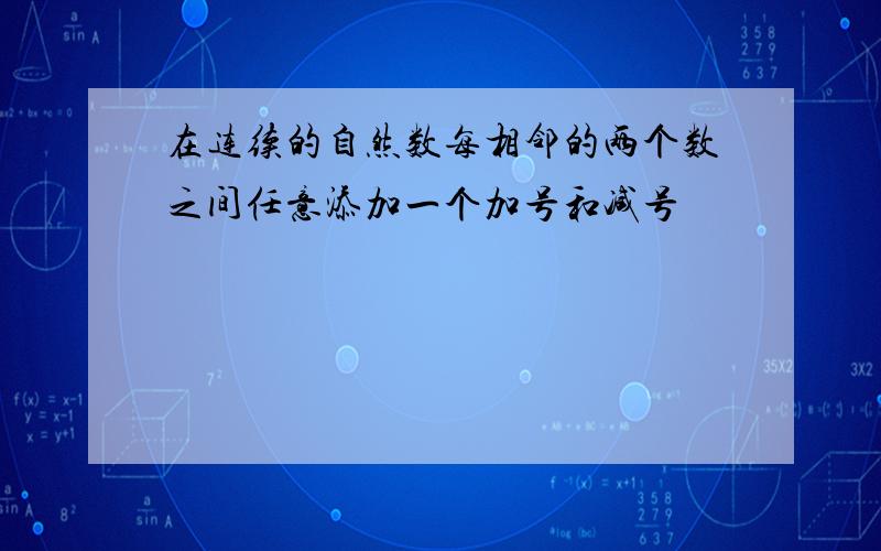 在连续的自然数每相邻的两个数之间任意添加一个加号和减号