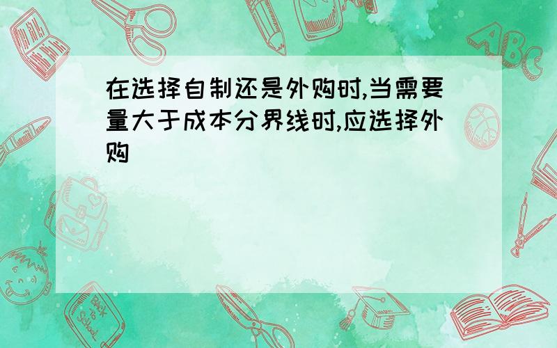 在选择自制还是外购时,当需要量大于成本分界线时,应选择外购