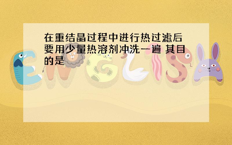 在重结晶过程中进行热过滤后 要用少量热溶剂冲洗一遍 其目的是