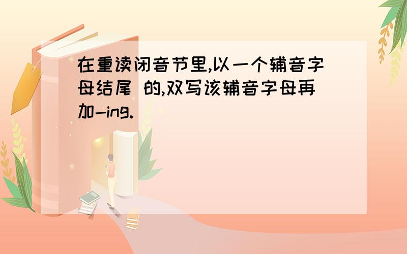 在重读闭音节里,以一个辅音字母结尾 的,双写该辅音字母再加-ing.