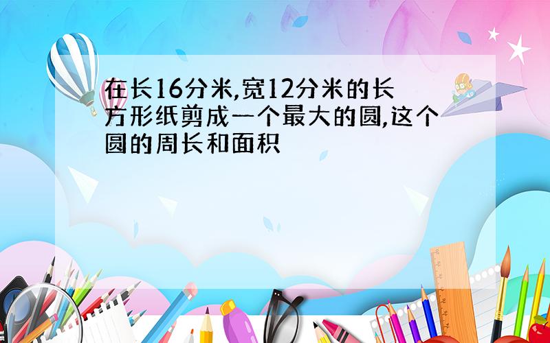 在长16分米,宽12分米的长方形纸剪成一个最大的圆,这个圆的周长和面积