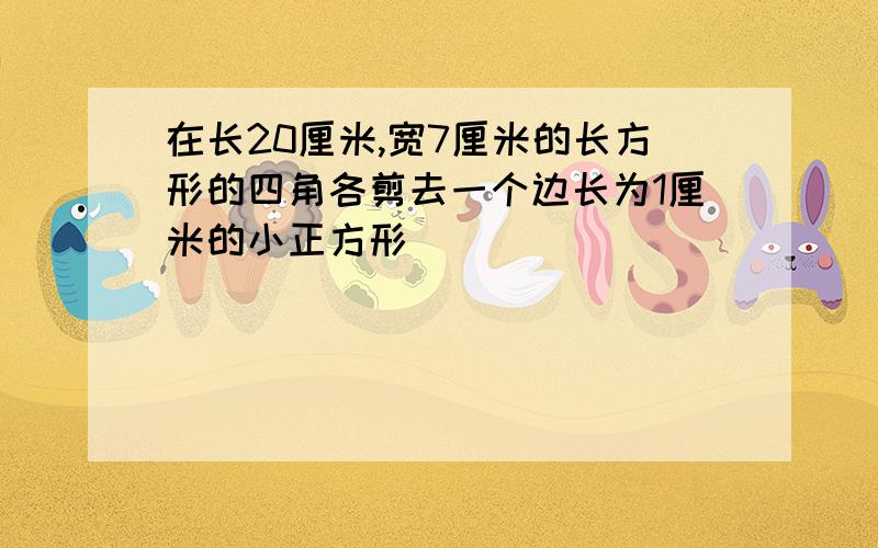 在长20厘米,宽7厘米的长方形的四角各剪去一个边长为1厘米的小正方形