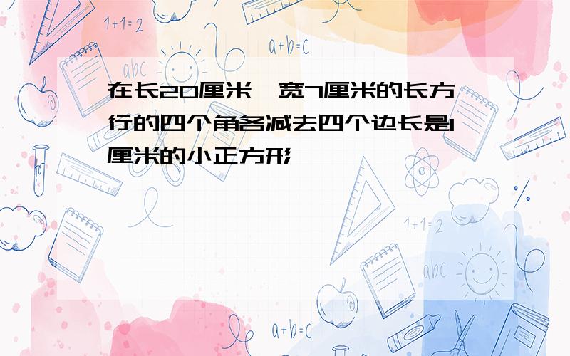 在长20厘米,宽7厘米的长方行的四个角各减去四个边长是1厘米的小正方形